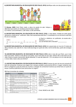 OTÁVIO LUCIANO CAMARGO SALES DE MAGALHÃES II
6) (SECRETARIA MUNICIPAL DE EDUCAÇÃO DE SÃO PAULO, 2010) Identifique cada uma das pessoas na figura:
7) (Saresp, 2005) Vovô Pedro mediu a altura da parede da sala. Indique a
alternativa que mostra um resultado possível dessa medição:
a) 3 metros. b) 50 centímetros. c) 86 metros. d) 99 centímetros.
8) (SECRETARIA MUNICIPAL DE EDUCAÇÃO DE SÃO PAULO, 2010) A reta abaixo, dividida em parte iguais,
representa a distância de 1 quilômetro. Nela, está representada pela letra F a localização de uma farmácia e pela letra
M a de um mercado.
a) Qual é a distância, em quilômetro, da escola até a
farmácia?____________
b) E da farmácia até o mercado? ____________
9) (SECRETARIA MUNICIPAL DE EDUCAÇÃO DE SÃO PAULO, 2010) Um caracol sobe um muro de 10 metros de
altura. Durante o dia, sobe 40 cm, mas à noite escorrega um quarto de metro. Ao fim de três dias, quanto ele consegue
subir?
10) (SECRETARIA MUNICIPAL DE EDUCAÇÃO DE SÃO PAULO, 2010) João é mais alto que Pedro, que é mais
baixo que Carlos. Antônio é mais alto do que Carlos, que é mais baixo do que João. Antônio não é mais baixo do que
João e todos os quatro meninos têm alturas diferentes. O mais alto deles tem 1,72 m de altura e é 8 cm mais alto que
o menor deles. Qual a altura de Antônio?
11) (SECRETARIA MUNICIPAL DE EDUCAÇÃO DE SÃO PAULO, 2010) O tanque do carro de meu pai comporta 40
litros de combustível. Iniciamos uma viagem com o tanque completo e percorremos 200 km. A seguir, andamos mais
85 km e chegamos à casa de minha avó. Ao final, o indicador de combustível mostrava que ainda havia um quarto do
tanque. Quantos quilômetros foram percorridos na viagem?
12) Faça conversões de unidades:
a) 10 jardas = ________ cm
b) 12 polegadas = _______ cm
c) 20 pés = _____ cm
d) 52 milhas terrestres = ______ m
e) 100 milhas terrestres = ________ km
f) 50 côvados = _____ metros
g) 200 metros = _______ jardas
h) 5 km = ______ milhas terrestres
i) 50 m = _____ côvados
Fonte: MUNIZ et alli, 2008
 