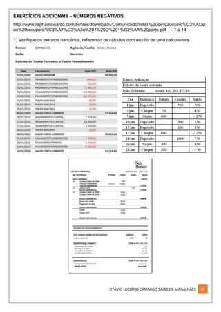 OTÁVIO LUCIANO CAMARGO SALES DE MAGALHÃES XX
EXERCÍCIOS ADICIONAIS – NÚMEROS NEGATIVOS
http://www.raphaeldisanto.com.br/files/downloads/Comunicado/listas%20de%20exerc%C3%ADci
os%20recupera%C3%A7%C3%A3o%207%20D%201%C2%AA%20parte.pdf - 1 a 14
1) Verifique os extratos bancários, refazendo os cálculos com auxílio de uma calculadora.
 