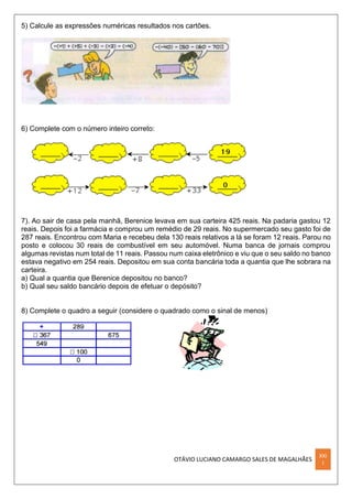 OTÁVIO LUCIANO CAMARGO SALES DE MAGALHÃES
XXI
I
5) Calcule as expressões numéricas resultados nos cartões.
6) Complete com o número inteiro correto:
7). Ao sair de casa pela manhã, Berenice levava em sua carteira 425 reais. Na padaria gastou 12
reais. Depois foi a farmácia e comprou um remédio de 29 reais. No supermercado seu gasto foi de
287 reais. Encontrou com Maria e recebeu dela 130 reais relativos a lá se foram 12 reais. Parou no
posto e colocou 30 reais de combustível em seu automóvel. Numa banca de jornais comprou
algumas revistas num total de 11 reais. Passou num caixa eletrônico e viu que o seu saldo no banco
estava negativo em 254 reais. Depositou em sua conta bancária toda a quantia que lhe sobrara na
carteira.
a) Qual a quantia que Berenice depositou no banco?
b) Qual seu saldo bancário depois de efetuar o depósito?
8) Complete o quadro a seguir (considere o quadrado como o sinal de menos)
 