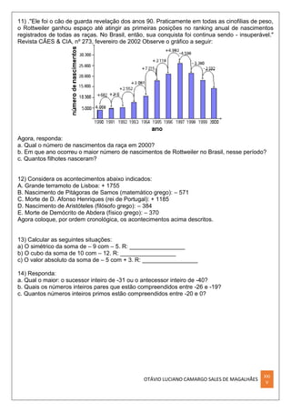 OTÁVIO LUCIANO CAMARGO SALES DE MAGALHÃES
XXI
V
11) ."Ele foi o cão de guarda revelação dos anos 90. Praticamente em todas as cinofilias de peso,
o Rottweiler ganhou espaço até atingir as primeiras posições no ranking anual de nascimentos
registrados de todas as raças. No Brasil, então, sua conquista foi continua sendo - insuperável."
Revista CÃES & CIA, nº 273, fevereiro de 2002 Observe o gráfico a seguir:
Agora, responda:
a. Qual o número de nascimentos da raça em 2000?
b. Em que ano ocorreu o maior número de nascimentos de Rottweiler no Brasil, nesse período?
c. Quantos filhotes nasceram?
12) Considera os acontecimentos abaixo indicados:
A. Grande terramoto de Lisboa: + 1755
B. Nascimento de Pitágoras de Samos (matemático grego): – 571
C. Morte de D. Afonso Henriques (rei de Portugal): + 1185
D. Nascimento de Aristóteles (filósofo grego): – 384
E. Morte de Demócrito de Abdera (físico grego): – 370
Agora coloque, por ordem cronológica, os acontecimentos acima descritos.
13) Calcular as seguintes situações:
a) O simétrico da soma de – 9 com – 5. R: _________________
b) O cubo da soma de 10 com – 12. R: _________________
c) O valor absoluto da soma de – 5 com + 3. R: _________________
14) Responda:
a. Qual o maior: o sucessor inteiro de -31 ou o antecessor inteiro de -40?
b. Quais os números inteiros pares que estão compreendidos entre -26 e -19?
c. Quantos números inteiros primos estão compreendidos entre -20 e 0?
 