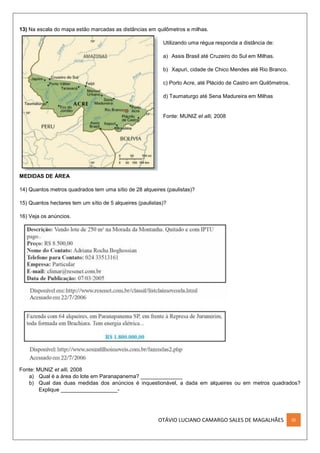 OTÁVIO LUCIANO CAMARGO SALES DE MAGALHÃES III
13) Na escala do mapa estão marcadas as distâncias em quilômetros e milhas.
Utilizando uma régua responda a distância de:
a) Assis Brasil até Cruzeiro do Sul em Milhas.
b) Xapuri, cidade de Chico Mendes até Rio Branco.
c) Porto Acre, até Plácido de Castro em Quilômetros.
d) Taumaturgo até Sena Madureira em Milhas
Fonte: MUNIZ et alli, 2008
MEDIDAS DE ÁREA
14) Quantos metros quadrados tem uma sítio de 28 alqueires (paulistas)?
15) Quantos hectares tem um sítio de 5 alqueires (paulistas)?
16) Veja os anúncios.
Fonte: MUNIZ et alli, 2008
a) Qual é a área do lote em Paranapanema? ______________
b) Qual das duas medidas dos anúncios é inquestionável, a dada em alqueires ou em metros quadrados?
Explique ___________________-
 