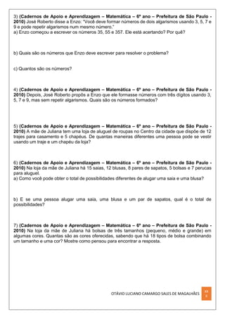 OTÁVIO LUCIANO CAMARGO SALES DE MAGALHÃES
XX
X
3) (Cadernos de Apoio e Aprendizagem – Matemática – 6º ano – Prefeitura de São Paulo -
2010) José Roberto disse a Enzo: “Você deve formar números de dois algarismos usando 3, 5, 7 e
9 e pode repetir algarismos num mesmo número.”
a) Enzo começou a escrever os números 35, 55 e 357. Ele está acertando? Por quê?
b) Quais são os números que Enzo deve escrever para resolver o problema?
c) Quantos são os números?
4) (Cadernos de Apoio e Aprendizagem – Matemática – 6º ano – Prefeitura de São Paulo -
2010) Depois, José Roberto propôs a Enzo que ele formasse números com três dígitos usando 3,
5, 7 e 9, mas sem repetir algarismos. Quais são os números formados?
5) (Cadernos de Apoio e Aprendizagem – Matemática – 6º ano – Prefeitura de São Paulo -
2010) A mãe de Juliana tem uma loja de aluguel de roupas no Centro da cidade que dispõe de 12
trajes para casamento e 5 chapéus. De quantas maneiras diferentes uma pessoa pode se vestir
usando um traje e um chapéu da loja?
6) (Cadernos de Apoio e Aprendizagem – Matemática – 6º ano – Prefeitura de São Paulo -
2010) Na loja da mãe de Juliana há 15 saias, 12 blusas, 8 pares de sapatos, 5 bolsas e 7 perucas
para aluguel.
a) Como você pode obter o total de possibilidades diferentes de alugar uma saia e uma blusa?
b) E se uma pessoa alugar uma saia, uma blusa e um par de sapatos, qual é o total de
possibilidades?
7) (Cadernos de Apoio e Aprendizagem – Matemática – 6º ano – Prefeitura de São Paulo -
2010) Na loja da mãe de Juliana há bolsas de três tamanhos (pequeno, médio e grande) em
algumas cores. Quantas são as cores oferecidas, sabendo que há 18 tipos de bolsa combinando
um tamanho e uma cor? Mostre como pensou para encontrar a resposta.
 