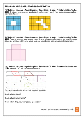 OTÁVIO LUCIANO CAMARGO SALES DE MAGALHÃES
XX
XIII
EXERCÍCIOS ADICIONAIS INTRODUÇÃO À GEOMETRIA
1) (Cadernos de Apoio e Aprendizagem – Matemática – 6º ano – Prefeitura de São Paulo -
2010) O lado de cada pequeno quadrado da malha mede 1 cm. Obtenha as áreas das regiões
coloridas abaixo:
2) (Cadernos de Apoio e Aprendizagem – Matemática – 6º ano – Prefeitura de São Paulo -
2010) Fabiana começou a construir o molde de uma caixa com o formato de um paralelepípedo.
Ajude-a a terminar. Utilize uma régua para que o molde seja feito com as medidas corretas.
3) (Cadernos de Apoio e Aprendizagem – Matemática – 6º ano – Prefeitura de São Paulo -
2010) As retas r, s, t e u são paralelas entre si.
Todos os quadriláteros têm um par de lados paralelos?
Quais são trapézios?
Quais são paralelogramos?
Quais são retângulos, losangos ou quadrados?
 