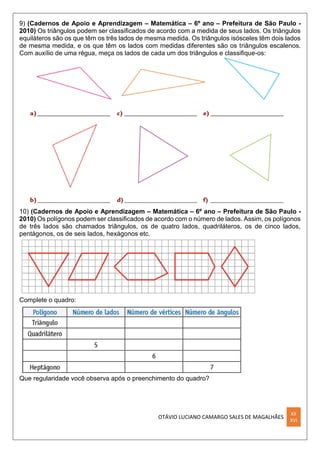 OTÁVIO LUCIANO CAMARGO SALES DE MAGALHÃES
XX
XVI
9) (Cadernos de Apoio e Aprendizagem – Matemática – 6º ano – Prefeitura de São Paulo -
2010) Os triângulos podem ser classiﬁcados de acordo com a medida de seus lados. Os triângulos
equiláteros são os que têm os três lados de mesma medida. Os triângulos isósceles têm dois lados
de mesma medida, e os que têm os lados com medidas diferentes são os triângulos escalenos.
Com auxílio de uma régua, meça os lados de cada um dos triângulos e classiﬁque-os:
10) (Cadernos de Apoio e Aprendizagem – Matemática – 6º ano – Prefeitura de São Paulo -
2010) Os polígonos podem ser classiﬁcados de acordo com o número de lados. Assim, os polígonos
de três lados são chamados triângulos, os de quatro lados, quadriláteros, os de cinco lados,
pentágonos, os de seis lados, hexágonos etc.
Complete o quadro:
Que regularidade você observa após o preenchimento do quadro?
 