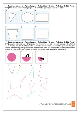 OTÁVIO LUCIANO CAMARGO SALES DE MAGALHÃES
XX
XVI
I
11) (Cadernos de Apoio e Aprendizagem – Matemática – 6º ano – Prefeitura de São Paulo -
2010) Classiﬁque cada um dos polígonos desenhados quanto ao número de lados.
12) (Cadernos de Apoio e Aprendizagem – Matemática – 6º ano – Prefeitura de São Paulo -
2010) Ângulos menores que o ângulo reto são chamados agudos e os maiores que o ângulo reto
são os ângulos obtusos. Veriﬁque, entre os ângulos abaixo, quais são agudos e quais são obtusos.
Marque com x os ângulos agudos e com o os obtusos. Para isso, você pode utilizar a dobradura de
um círculo, como mostrado a seguir, ou outro instrumento que considerar conveniente.
 