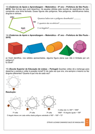 OTÁVIO LUCIANO CAMARGO SALES DE MAGALHÃES
XX
XVI
II
13) (Cadernos de Apoio e Aprendizagem – Matemática – 6º ano – Prefeitura de São Paulo -
2010) Das formas que você desenhou, há aquelas obtidas pela reunião de segmentos de reta,
compondo uma linha fechada. Essas ﬁguras são polígonos. Nos polígonos, identiﬁcamos lados,
ângulos e vértices.
14) (Cadernos de Apoio e Aprendizagem – Matemática – 6º ano – Prefeitura de São Paulo -
2010)
a) Você identiﬁca, nos sólidos apresentados, alguma ﬁgura plana que não é limitada por um
polígono?
b) Qual?
15) (Escola Superior de Educação de Lisboa – Portugal) Quantas voltas dá a tartaruga para
desenhar a estrela e voltar à posição inicial? E de cada vez que vira, vira sempre o mesmo ou faz
ângulos diferentes? Quanto é que vira de cada vez?
Resolução:
 