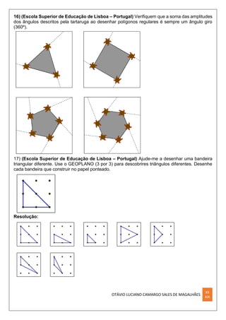 OTÁVIO LUCIANO CAMARGO SALES DE MAGALHÃES
XX
XIX
16) (Escola Superior de Educação de Lisboa – Portugal) Verifiquem que a soma das amplitudes
dos ângulos descritos pela tartaruga ao desenhar polígonos regulares é sempre um ângulo giro
(360º).
17) (Escola Superior de Educação de Lisboa – Portugal) Ajude-me a desenhar uma bandeira
triangular diferente. Use o GEOPLANO (3 por 3) para descobrires triângulos diferentes. Desenhe
cada bandeira que construir no papel ponteado.
Resolução:
 