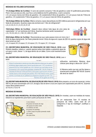 OTÁVIO LUCIANO CAMARGO SALES DE MAGALHÃES IV
MEDIDAS DE VOLUME/CAPACIDADE
17) (Colégio Militar de Curitiba) O carro de Leandro consome 1 litro de gasolina a cada 10 quilômetros percorridos.
Para ir da sua casa ao sítio, que fica a uma distância de 63 quilômetros, o carro consome:
( A ) um pouco menos de 6 litros de gasolina. ( B ) exatamente 6 litros de gasolina. ( C ) um pouco mais de 7 litros de
gasolina. ( D ) exatamente 7 litros de gasolina. ( E ) um pouco mais de 6 litros de gasolina.
18) (Colégio Militar de Curitiba) Milena comprou copos descartáveis de 200 mililitros para servir refrigerantes em sua
festa de aniversário. Quantos copos ela encherá com 1 litro de refrigerante?
( A ) 2 ( B ) 5 ( C ) 4 ( D ) 6 ( E ) 8
19)(Colégio Militar de Curitiba) Joaquim deve colocar toda água de uma caixa de
capacidade 1 m3 em tambores de 5 litros. Quantos tambores serão necessários?
( A ) 10 ( B ) 20 ( C ) 100 ( D ) 200 ( E ) 500
20)(Colégio Militar de Curitiba) Recomenda-se que cada pessoa tome em torno de 2
litros de água diariamente. Se Paulo pretende tomar 2 litros de água em copos de 250 ml, quantos copos de água ele
deve tomar por dia?
( A ) 4 copos ( B ) 6 copos ( C ) 8 copos ( D ) 10 copos ( E ) 12 copos
21) (SECRETARIA MUNICIPAL DE EDUCAÇÃO DE SÃO PAULO, 2010) José
Roberto desafiou Juliana a, usando apenas esses dois baldes e passando água de
um para o outro, deixar 1 L de água dentro de um deles. Como você resolveria esse
desafio?
22) (SECRETARIA MUNICIPAL DE EDUCAÇÃO DE SÃO PAULO, 2010) Leia o
texto:
a)Quantos centímetros Mariana deve
crescer para atingir a altura de 1,60 m?
b) Mariana pediu que seu pai lhe desse a
quantia para completar R$ 150,00. Quanto
ele deve ter dado?
23) (SECRETARIA MUNICIPAL DE EDUCAÇÃO DE SÃO PAULO, 2010) Alice preparou um suco de maracujá. Juntou
500 mL de suco concentrado com 3,5 L de água. Ela vai servir o suco em copos com capacidade para 250 mL. Quantos
copos Alice poderá servir?
a) 4 b) 8 c) 12 d) 16
MEDIDAS DE MASSA
24) (SECRETARIA MUNICIPAL DE EDUCAÇÃO DE SÃO PAULO, 2010) Em receitas, usam-se medidas de massa.
Observe os ingredientes para fazer quatro panquecas de milho:
Se um restaurante fizer 15 receitas de
panqueca de milho, usará mais de um
quilograma (1 kg) de manteiga? Justifique a
resposta.
 