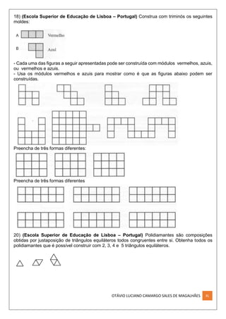 OTÁVIO LUCIANO CAMARGO SALES DE MAGALHÃES XL
18) (Escola Superior de Educação de Lisboa – Portugal) Construa com triminós os seguintes
moldes:
- Cada uma das figuras a seguir apresentadas pode ser construída com módulos vermelhos, azuis,
ou vermelhos e azuis.
- Usa os módulos vermelhos e azuis para mostrar como é que as figuras abaixo podem ser
construídas.
Preencha de três formas diferentes:
Preencha de três formas diferentes
20) (Escola Superior de Educação de Lisboa – Portugal) Polidiamantes são composições
obtidas por justaposição de triângulos equiláteros todos congruentes entre si. Obtenha todos os
polidiamantes que é possível construir com 2, 3, 4 e 5 triângulos equiláteros.
 
