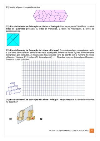 OTÁVIO LUCIANO CAMARGO SALES DE MAGALHÃES XLI
21) Monte a figura com polidiamantes:
22) (Escola Superior de Educação de Lisboa – Portugal) Com as peças do TANGRAM constrói
todos os quadrados possíveis. E todos os triângulos. E todos os rectângulos. E todos os
paralelogramos.
23) (Escola Superior de Educação de Lisboa – Portugal) Com vários cubos, colocados de modo
a que dois deles tenham sempre uma face sobreposta, obtêm-se novas figuras, habitualmente
designadas por policubos. A designação dos policubos varia de acordo com o número de cubos
utilizados: dicubos (2); tricubos (3); tetracubos (4); … Obtenha todos os tetracubos diferentes.
Construa outros policubos.
24) (Escola Superior de Educação de Lisboa – Portugal - Adaptado) Qual é a simetria envolvida
no desenho?
 