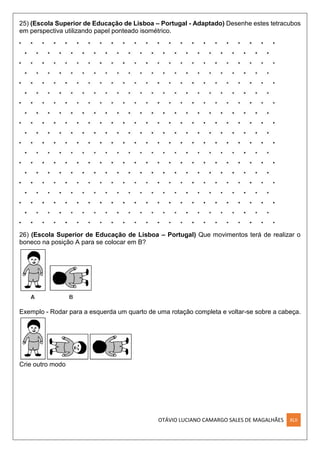 OTÁVIO LUCIANO CAMARGO SALES DE MAGALHÃES XLII
25) (Escola Superior de Educação de Lisboa – Portugal - Adaptado) Desenhe estes tetracubos
em perspectiva utilizando papel ponteado isométrico.
26) (Escola Superior de Educação de Lisboa – Portugal) Que movimentos terá de realizar o
boneco na posição A para se colocar em B?
Exemplo - Rodar para a esquerda um quarto de uma rotação completa e voltar-se sobre a cabeça.
Crie outro modo
 