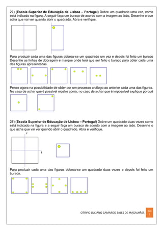 OTÁVIO LUCIANO CAMARGO SALES DE MAGALHÃES
XLII
I
27) (Escola Superior de Educação de Lisboa – Portugal) Dobre um quadrado uma vez, como
está indicado na figura. A seguir faça um buraco de acordo com a imagem ao lado. Desenhe o que
acha que vai ver quando abrir o quadrado. Abra e verifique.
Para produzir cada uma das figuras dobrou-se um quadrado um vez e depois foi feito um buraco
Desenhe as linhas de dobragem e marque onde terá que ser feito o buraco para obter cada uma
das figuras apresentadas.
Pense agora na possibilidade de obter por um processo análogo ao anterior cada uma das figuras.
No caso de achar que é possível mostre como, no caso de achar que é impossível explique porquê
28) (Escola Superior de Educação de Lisboa – Portugal) Dobre um quadrado duas vezes como
está indicado na figura e a seguir faça um buraco de acordo com a imagem ao lado. Desenhe o
que acha que vai ver quando abrir o quadrado. Abra e verifique.
Para produzir cada uma das figuras dobrou-se um quadrado duas vezes e depois foi feito um
buraco.
 