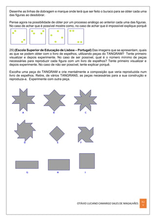 OTÁVIO LUCIANO CAMARGO SALES DE MAGALHÃES
XLI
V
Desenhe as linhas de dobragem e marque onde terá que ser feito o buraco para se obter cada uma
das figuras ao desdobrar.
Pense agora na possibilidade de obter por um processo análogo ao anterior cada uma das figuras.
No caso de achar que é possível mostre como, no caso de achar que é impossível explique porquê
29) (Escola Superior de Educação de Lisboa – Portugal) Das imagens que se apresentam, quais
as que se podem obter com o livro de espelhos, utilizando peças do TANGRAM? Tente primeiro
visualizar e depois experimente. No caso de ser possível, qual é o número mínimo de peças
necessárias para reproduzir cada figura com um livro de espelhos? Tente primeiro visualizar e
depois experimente. No caso de não ser possível, tente explicar porquê.
Escolha uma peça do TANGRAM e crie mentalmente a composição que veria reproduzida num
livro de espelhos. Retire, de vários TANGRANS, as peças necessárias para a sua construção e
reproduza-a. Experimente com outra peça.
 