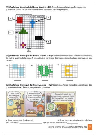 OTÁVIO LUCIANO CAMARGO SALES DE MAGALHÃES
XL
V
30) (Prefeitura Municipal do Rio de Janeiro – RJ) Os polígonos abaixo são formados por
quadrados com 1 cm de lado. Determine o perímetro de cada polígono.
31) (Prefeitura Municipal do Rio de Janeiro – RJ) Considerando que cada lado do quadradinho
da malha quadriculada mede 1 cm, calcule o perímetro das figuras desenhadas e escreva em seu
caderno.
32) (Prefeitura Municipal do Rio de Janeiro – RJ) Observe as horas indicadas nos relógios dos
quadrinhos abaixo. Depois, responda às questões:
a) A que horas o bolo ficará pronto? _________________________ . b) A que horas, aproximadamente, João ligou
para a sua amiga? _________________________ . c) A que horas o avião decolou? ____________
 