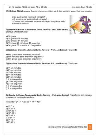 OTÁVIO LUCIANO CAMARGO SALES DE MAGALHÃES
XL
VII
b) No trapézio ABCD, os lados AB e CD são _______________________ e os lados DA e AB são
__________________.
37) (Colégio Ofélia Fonseca) Quando olhamos um objeto, ele é visto sob certo ângulo.Veja esta situação:
a) De que ângulo o menino vê o dragão?
b) E a menina, de que ângulo vê o dragão?
c) Quando uma pessoa se aproxima do dragão, o ângulo de visão
aumenta ou diminui?
1) (Escola de Ensino Fundamental Emília Ferreiro – Prof. João Batista)
Escreva simbolicamente:
a) 30 graus
b) 10 graus e 25 minutos
c) 42 graus e 54 minutos
d) 15 graus, 20 minutos e 40 segundos
e) 54 graus, 38 m inutos e 12 segundos
2) (Escola de Ensino Fundamental Emília Ferreiro – Prof. João Batista) Responda:
a) Um grau é igual a quantos minutos?
b) Um minuto é igual a quantos segundos?
c) Um grau é igual a quantos segundos?
3) (Escola de Ensino Fundamental Emília Ferreiro – Prof. João Batista) Tranforme :
a) 1º em minutos
b) 2º em minutos
c) 3º em minutos
d) 4º em minutos
e) 5º em minutos
f) 1´ em segundos
g) 2´ em segundos
h) 3´ em segundos
i) 4´ em segundos
j) 5´ em segundos
4) (Escola de Ensino Fundamental Emília Ferreiro – Prof. João Batista) Transforme em minutos,
observando o exemplo resolvido:
resolvido = 2º 17´ = 2 x 60´ + 17´ = 137´
a) 5º 7´ =
b) 3º 20´ =
c) 10º 35´ =
d) 12º 18´ =
e) 3º 45´ =
f) 5º 54´ =
g) 7º 12´ =
h) 9º 36´ =
 