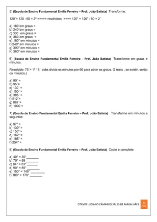 OTÁVIO LUCIANO CAMARGO SALES DE MAGALHÃES
XL
VIII
5) (Escola de Ensino Fundamental Emília Ferreiro – Prof. João Batista) Transforme:
120´= 120 : 60 = 2º ===== resolvidos ==== 120" = 120" : 60 = 2´
a) 180´em graus =
b) 240´em graus =
c) 300´ em graus =
d) 360´em graus =
e) 180" em minutos =
f) 240" em minutos =
g) 300" em minutos =
h) 360" em minutos =
6) (Escola de Ensino Fundamental Emília Ferreiro – Prof. João Batista) Transforme em graus e
minutos:
Resolvido: 75´= 1º 15´ (obs divida os minutos por 60 para obter os graus. O resto , se existir, serão
os minutos.)
a) 90´ =
b) 95´=
c) 130´ =
d) 150´ =
e) 385´ =
f) 512´=
g) 867´=
h) 1000´=
7) (Escola de Ensino Fundamental Emília Ferreiro – Prof. João Batista) Transforme em minutos e
seguntos:
a) 97" =
b) 130" =
c) 150" =
d) 162" =
e) 185" =
f) 254" =
8) (Escola de Ensino Fundamental Emília Ferreiro – Prof. João Batista) Copie e complete:
a) 40° = 39°_______
b) 70° = 69 _______
c) 84° = 83° ______
d) 90° = 89° _______
e) 150° = 149° ________
f) 180° = 179° _______
 