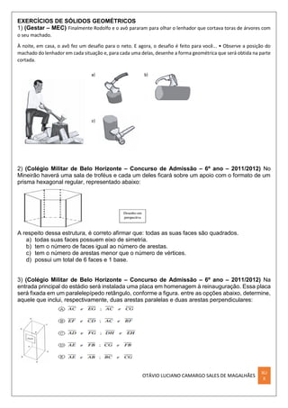 OTÁVIO LUCIANO CAMARGO SALES DE MAGALHÃES
XLI
X
EXERCÍCIOS DE SÓLIDOS GEOMÉTRICOS
1) (Gestar – MEC) Finalmente Rodolfo e o avô pararam para olhar o lenhador que cortava toras de árvores com
o seu machado.
À noite, em casa, o avô fez um desafio para o neto. E agora, o desafio é feito para você... • Observe a posição do
machado do lenhador em cada situação e, para cada uma delas, desenhe a forma geométrica que será obtida na parte
cortada.
2) (Colégio Militar de Belo Horizonte – Concurso de Admissão – 6º ano – 2011/2012) No
Mineirão haverá uma sala de troféus e cada um deles ficará sobre um apoio com o formato de um
prisma hexagonal regular, representado abaixo:
A respeito dessa estrutura, é correto afirmar que: todas as suas faces são quadrados.
a) todas suas faces possuem eixo de simetria.
b) tem o número de faces igual ao número de arestas.
c) tem o número de arestas menor que o número de vértices.
d) possui um total de 6 faces e 1 base.
3) (Colégio Militar de Belo Horizonte – Concurso de Admissão – 6º ano – 2011/2012) Na
entrada principal do estádio será instalada uma placa em homenagem à reinauguração. Essa placa
será fixada em um paralelepípedo retângulo, conforme a figura. entre as opções abaixo, determine,
aquele que inclui, respectivamente, duas arestas paralelas e duas arestas perpendiculares:
 