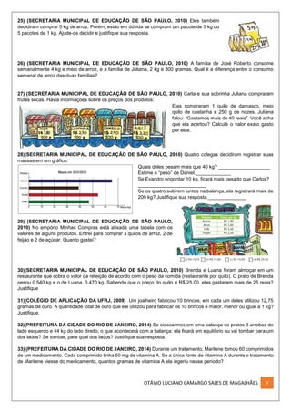OTÁVIO LUCIANO CAMARGO SALES DE MAGALHÃES V
25) (SECRETARIA MUNICIPAL DE EDUCAÇÃO DE SÃO PAULO, 2010) Eles também
decidiram comprar 5 kg de arroz. Porém, estão em dúvida se compram um pacote de 5 kg ou
5 pacotes de 1 kg. Ajude-os decidir e justifique sua resposta.
26) (SECRETARIA MUNICIPAL DE EDUCAÇÃO DE SÃO PAULO, 2010) A família de José Roberto consome
semanalmente 4 kg e meio de arroz, e a família de Juliana, 2 kg e 300 gramas. Qual é a diferença entre o consumo
semanal de arroz das duas famílias?
27) (SECRETARIA MUNICIPAL DE EDUCAÇÃO DE SÃO PAULO, 2010) Carla e sua sobrinha Juliana compraram
frutas secas. Havia informações sobre os preços dos produtos:
Elas compraram 1 quilo de damasco, meio
quilo de castanha e 250 g de nozes. Juliana
falou: “Gastamos mais de 40 reais”. Você acha
que ela acertou? Calcule o valor exato gasto
por elas.
28)(SECRETARIA MUNICIPAL DE EDUCAÇÃO DE SÃO PAULO, 2010) Quatro colegas decidiram registrar suas
massas em um gráfico:
Quais deles pesam mais que 40 kg? ___________________
Estime o “peso” de Daniel._____________
Se Evandro engordar 10 kg, ficará mais pesado que Carlos?
_________________________
Se os quatro subirem juntos na balança, ela registrará mais de
200 kg? Justifique sua resposta.______________
29) (SECRETARIA MUNICIPAL DE EDUCAÇÃO DE SÃO PAULO,
2010) No empório Minhas Compras está afixada uma tabela com os
valores de alguns produtos. Entrei para comprar 3 quilos de arroz, 2 de
feijão e 2 de açúcar. Quanto gastei?
30)(SECRETARIA MUNICIPAL DE EDUCAÇÃO DE SÃO PAULO, 2010) Brenda e Luana foram almoçar em um
restaurante que cobra o valor da refeição de acordo com o peso da comida (restaurante por quilo). O prato de Brenda
pesou 0,540 kg e o de Luana, 0,470 kg. Sabendo que o preço do quilo é R$ 25,00, elas gastaram mais de 25 reais?
Justifique
31)(COLÉGIO DE APLICAÇÃO DA UFRJ, 2009) Um joalheiro fabricou 10 brincos, em cada um deles utilizou 12,75
gramas de ouro. A quantidade total de ouro que ele utilizou para fabricar os 10 brincos é maior, menor ou igual a 1 kg?
Justifique.
32)(PREFEITURA DA CIDADE DO RIO DE JANEIRO, 2014) Se colocarmos em uma balança de pratos 3 arrobas do
lado esquerdo e 44 kg do lado direito, o que acontecerá com a balança: ela ficará em equilíbrio ou vai tombar para um
dos lados? Se tombar, para qual dos lados? Justifique sua resposta.
33) (PREFEITURA DA CIDADE DO RIO DE JANEIRO, 2014) Durante um tratamento, Marilene tomou 60 comprimidos
de um medicamento. Cada comprimido tinha 50 mg de vitamina A. Se a única fonte de vitamina A durante o tratamento
de Marilene viesse do medicamento, quantos gramas de vitamina A ela ingeriu nesse período?
 