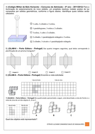 OTÁVIO LUCIANO CAMARGO SALES DE MAGALHÃES L
4) (Colégio Militar de Belo Horizonte – Concurso de Admissão – 6º ano – 2011/2012) Para a
iluminação do estacionamento do novo estádio, um projetista resolveu instalar postes de luz
compostos por sólidos geométricos, conforme a figura abaixo. Identifique quais sólidos serão
utilizados:
5) (OLAM-6 – Porto Editora - Portugal) Das quatro imagens seguintes, qual delas corresponde à
planificação de um prisma triangular?
6) (OLAM-6 – Porto Editora - Portugal) Encontre a vista solicitada:
7) (OLAM-6 – Porto Editora – Portugal) No quadriculado apresentado a seguir, está desenhada a vista de frente e a
vista de cima de um dos objetos A , B ou C .
Qual dos objetos está representado?
 