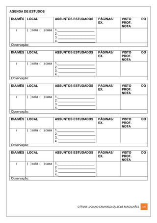 OTÁVIO LUCIANO CAMARGO SALES DE MAGALHÃES LIII
AGENDA DE ESTUDOS
DIA/MÊS LOCAL ASSUNTOS ESTUDADOS PÁGINAS/
EX.
VISTO DO
PROF.
NOTA
/ ( ) sala ( ) casa 1._____________________
2. _____________________
3. _____________________
4. _____________________
Observação:
DIA/MÊS LOCAL ASSUNTOS ESTUDADOS PÁGINAS/
EX.
VISTO DO
PROF.
NOTA
/ ( ) sala ( ) casa 1._____________________
2. _____________________
3. _____________________
4. _____________________
Observação:
DIA/MÊS LOCAL ASSUNTOS ESTUDADOS PÁGINAS/
EX.
VISTO DO
PROF.
NOTA
/ ( ) sala ( ) casa 1._____________________
2. _____________________
3. _____________________
4. _____________________
Observação:
DIA/MÊS LOCAL ASSUNTOS ESTUDADOS PÁGINAS/
EX.
VISTO DO
PROF.
NOTA
/ ( ) sala ( ) casa 1._____________________
2. _____________________
3. _____________________
4. _____________________
Observação:
DIA/MÊS LOCAL ASSUNTOS ESTUDADOS PÁGINAS/
EX.
VISTO DO
PROF.
NOTA
/ ( ) sala ( ) casa 1._____________________
2. _____________________
3. _____________________
4. _____________________
Observação:
 