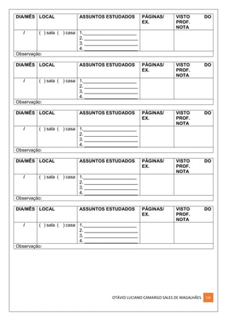OTÁVIO LUCIANO CAMARGO SALES DE MAGALHÃES LVI
DIA/MÊS LOCAL ASSUNTOS ESTUDADOS PÁGINAS/
EX.
VISTO DO
PROF.
NOTA
/ ( ) sala ( ) casa 1._____________________
2. _____________________
3. _____________________
4. _____________________
Observação:
DIA/MÊS LOCAL ASSUNTOS ESTUDADOS PÁGINAS/
EX.
VISTO DO
PROF.
NOTA
/ ( ) sala ( ) casa 1._____________________
2. _____________________
3. _____________________
4. _____________________
Observação:
DIA/MÊS LOCAL ASSUNTOS ESTUDADOS PÁGINAS/
EX.
VISTO DO
PROF.
NOTA
/ ( ) sala ( ) casa 1._____________________
2. _____________________
3. _____________________
4. _____________________
Observação:
DIA/MÊS LOCAL ASSUNTOS ESTUDADOS PÁGINAS/
EX.
VISTO DO
PROF.
NOTA
/ ( ) sala ( ) casa 1._____________________
2. _____________________
3. _____________________
4. _____________________
Observação:
DIA/MÊS LOCAL ASSUNTOS ESTUDADOS PÁGINAS/
EX.
VISTO DO
PROF.
NOTA
/ ( ) sala ( ) casa 1._____________________
2. _____________________
3. _____________________
4. _____________________
Observação:
 