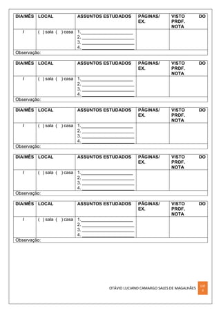 OTÁVIO LUCIANO CAMARGO SALES DE MAGALHÃES
LVI
II
DIA/MÊS LOCAL ASSUNTOS ESTUDADOS PÁGINAS/
EX.
VISTO DO
PROF.
NOTA
/ ( ) sala ( ) casa 1._____________________
2. _____________________
3. _____________________
4. _____________________
Observação:
DIA/MÊS LOCAL ASSUNTOS ESTUDADOS PÁGINAS/
EX.
VISTO DO
PROF.
NOTA
/ ( ) sala ( ) casa 1._____________________
2. _____________________
3. _____________________
4. _____________________
Observação:
DIA/MÊS LOCAL ASSUNTOS ESTUDADOS PÁGINAS/
EX.
VISTO DO
PROF.
NOTA
/ ( ) sala ( ) casa 1._____________________
2. _____________________
3. _____________________
4. _____________________
Observação:
DIA/MÊS LOCAL ASSUNTOS ESTUDADOS PÁGINAS/
EX.
VISTO DO
PROF.
NOTA
/ ( ) sala ( ) casa 1._____________________
2. _____________________
3. _____________________
4. _____________________
Observação:
DIA/MÊS LOCAL ASSUNTOS ESTUDADOS PÁGINAS/
EX.
VISTO DO
PROF.
NOTA
/ ( ) sala ( ) casa 1._____________________
2. _____________________
3. _____________________
4. _____________________
Observação:
 
