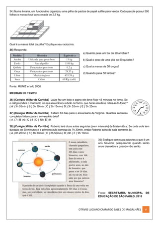 OTÁVIO LUCIANO CAMARGO SALES DE MAGALHÃES VI
34) Numa livraria, um funcionário organizou uma pilha de pactos de papel sulfite para venda. Cada pacote possui 500
folhas e massa total aproximada de 2,5 kg.
Qual é a massa total da pilha? Explique seu raciocínio.
35) Responda:
a) Quanto pesa um boi de 20 arrobas?
b) Qual o peso de uma jóia de 50 quilates?
c) Qual a massa de 50 onças?
d) Quando pesa 50 fardos?
Fonte: MUNIZ et alli, 2008
MEDIDAS DE TEMPO
36) (Colégio Militar de Curitiba) Luiza fez um bolo e agora ele deve ficar 45 minutos no forno. Se
o relógio indica o momento em que ela colocou o bolo no forno, que horas ela deve retirá-lo do forno?
( A ) 3h 05min ( B ) 3h 10min ( C ) 3h 15min ( D ) 3h 20min ( E ) 3h 25min
37) (Colégio Militar de Curitiba) Faltam 63 dias para o aniversário de Virgínia. Quantas semanas
completas faltam para o aniversário dela?
( A ) 7 ( B ) 6 ( C ) 8 ( D ) 10 ( E ) 9
38) (Colégio Militar de Curitiba) Roberto terá duas aulas seguidas (sem intervalo) de Matemática. Se cada aula tem
duração de 50 minutos e a primeira aula começa às 7h 30min, então Roberto sairá da sala somente às:
( A ) 8h 20min ( B ) 8h 30min ( C ) 8h 50min ( D ) 9h ( E ) 9h 10min
39) Explique com suas palavras o que é um
ano bissexto, pesquisando quando serão
anos bissextos e quando não serão.
Fonte: SECRETARIA MUNICIPAL DE
EDUCAÇÃO DE SÃO PAULO, 2010
 