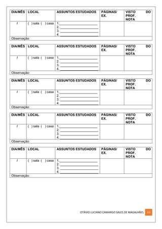 OTÁVIO LUCIANO CAMARGO SALES DE MAGALHÃES LXI
DIA/MÊS LOCAL ASSUNTOS ESTUDADOS PÁGINAS/
EX.
VISTO DO
PROF.
NOTA
/ ( ) sala ( ) casa 1._____________________
2. _____________________
3. _____________________
4. _____________________
Observação:
DIA/MÊS LOCAL ASSUNTOS ESTUDADOS PÁGINAS/
EX.
VISTO DO
PROF.
NOTA
/ ( ) sala ( ) casa 1._____________________
2. _____________________
3. _____________________
4. _____________________
Observação:
DIA/MÊS LOCAL ASSUNTOS ESTUDADOS PÁGINAS/
EX.
VISTO DO
PROF.
NOTA
/ ( ) sala ( ) casa 1._____________________
2. _____________________
3. _____________________
4. _____________________
Observação:
DIA/MÊS LOCAL ASSUNTOS ESTUDADOS PÁGINAS/
EX.
VISTO DO
PROF.
NOTA
/ ( ) sala ( ) casa 1._____________________
2. _____________________
3. _____________________
4. _____________________
Observação:
DIA/MÊS LOCAL ASSUNTOS ESTUDADOS PÁGINAS/
EX.
VISTO DO
PROF.
NOTA
/ ( ) sala ( ) casa 1._____________________
2. _____________________
3. _____________________
4. _____________________
Observação:
 