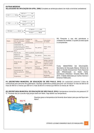 OTÁVIO LUCIANO CAMARGO SALES DE MAGALHÃES VII
OUTRAS MEDIDAS
39) (COLÉGIO DE APLICAÇÃO DA UFRJ, 2009) Complete as sentenças abaixo de modo a torná-las verdadeiras:
40) Pesquise o que são grandezas e
unidades de medidas. O quadro ao lado ajuda
a compreender.
Fonte: MINISTÉRIO DA EDUCAÇÃO,
Secretaria de Educação Básica, Diretoria de
Apoio à Gestão Educacional. Pacto Nacional
pela Alfabetização na Idade Certa:
Grandezas e Medidas /– Brasília: MEC, SEB,
2014. (Tabela elaborada por Carlos Vianna e
Emerson Rolkouski).
41) (SECRETARIA MUNICIPAL DE EDUCAÇÃO DE SÃO PAULO, 2010) Um automóvel consome 5 litros de
combustível para percorrer 60 quilômetros. Quantos quilômetros poderá percorrer com 40 litros? A mais de 500 km B
mais de 400 km e menos que 500 km C mais de 60 km e menos que 400 km D menos de 100 km
42) (SECRETARIA MUNICIPAL DE EDUCAÇÃO DE SÃO PAULO, 2010) A temperatura normal de uma pessoa é 37
ºC. Amanda não foi à escola hoje porque está com febre. Veja abaixo sua temperatura.
Quantos graus a temperatura de Amanda deve baixar para que ela fique sem
febre?
 