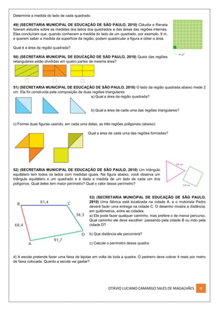 OTÁVIO LUCIANO CAMARGO SALES DE MAGALHÃES IX
Determine a medida do lado de cada quadrado.
49) (SECRETARIA MUNICIPAL DE EDUCAÇÃO DE SÃO PAULO, 2010) Cláudia e Renata
fizeram estudos sobre as medidas dos lados dos quadrados e das áreas das regiões internas.
Elas concluíram que, quando conhecem a medida do lado de um quadrado, por exemplo, 9 m,
e querem saber a medida da superfície da região, podem quadricular a figura e obter a área.
Qual é a área da região quadrada?
50) (SECRETARIA MUNICIPAL DE EDUCAÇÃO DE SÃO PAULO, 2010) Quais das regiões
retangulares estão divididas em quatro partes de mesma área?
51) (SECRETARIA MUNICIPAL DE EDUCAÇÃO DE SÃO PAULO, 2010) O lado da região quadrada abaixo mede 2
cm. Ela foi construída pela composição de duas regiões triangulares
a) Qual a área da região quadrada?
b) Qual a área de cada uma das regiões triangulares?
c) Formei duas figuras usando, em cada uma delas, as três regiões poligonais (abaixo)
Qual a área de cada uma das regiões formadas?
52) (SECRETARIA MUNICIPAL DE EDUCAÇÃO DE SÃO PAULO, 2010) Um triângulo
equilátero tem todos os lados com medidas iguais. Na figura abaixo, você observa um
triângulo equilátero e um quadrado e é dada a medida de um lado de cada um dos
polígonos. Qual deles tem maior perímetro? Qual o valor desse perímetro?
53) (SECRETARIA MUNICIPAL DE EDUCAÇÃO DE SÃO PAULO,
2010) Uma fábrica está localizada na cidade A, e o motorista Pedro
deverá fazer uma entrega na cidade C. O desenho mostra a distância,
em quilômetros, entre as cidades.
a) Ele pode fazer qualquer caminho, mas prefere o de menor percurso.
Qual caminho ele deve escolher: passando pela cidade B ou indo pela
cidade D?
b) Que distância ele percorrerá?
c) Calcule o perímetro dessa quadra.
d) A escola pretende fazer uma faixa de lajotas em volta de toda a quadra. O pedreiro deve cobrar 4 reais por metro
de faixa colocada. Quanto a escola vai gastar?
 