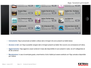App: funzioni principali




        • Caricamento: l’App è precaricata sul tablet e utilizza dati e immagini che sono presenti sul tablet stesso

        • Accesso ai dati: con l’App è possibile navigare dati e immagini presenti sul tablet. Non occorre una connessione wi-fi attiva.

        • Aggiornamento: l’App aggiorna i propri contenuti in base alla disponibilità di nuovi presenti in sede, via wi-fi collegandosi al
          db dei contenuti

        • Manutenzione: in caso di eventuale guasto, smarrimento o furto il tablet può essere sostituito con l’App caricata e disponibile
          per l’utilizzo




Milano – marzo 2011      Slide 10   Contenuti riservati Extra.it
 