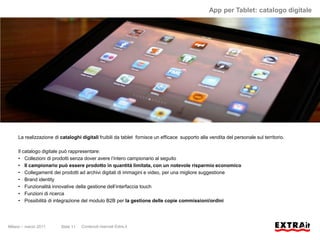 App per Tablet: catalogo digitale




     La realizzazione di cataloghi digitali fruibili da tablet fornisce un efficace supporto alla vendita del personale sul territorio.

     Il catalogo digitale può rappresentare:
     • Collezioni di prodotti senza dover avere l’intero campionario al seguito
     • Il campionario può essere prodotto in quantità limitata, con un notevole risparmio economico
     • Collegamenti dei prodotti ad archivi digitali di immagini e video, per una migliore suggestione
     • Brand identity
     • Funzionalità innovative della gestione dell’interfaccia touch
     • Funzioni di ricerca
     • Possibilità di integrazione del modulo B2B per la gestione delle copie commissioni/ordini




Milano – marzo 2011      Slide 11   Contenuti riservati Extra.it
 