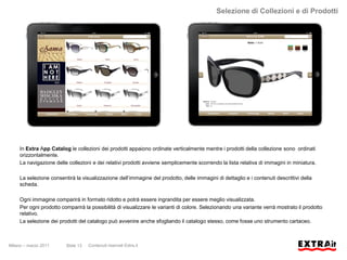Selezione di Collezioni e di Prodotti




     In Extra App Catalog le collezioni dei prodotti appaiono ordinate verticalmente mentre i prodotti della collezione sono ordinati
     orizzontalmente.
     La navigazione delle collezioni e dei relativi prodotti avviene semplicemente scorrendo la lista relativa di immagini in miniatura.

     La selezione consentirà la visualizzazione dell’immagine del prodotto, delle immagini di dettaglio e i contenuti descrittivi della
     scheda.

     Ogni immagine comparirà in formato ridotto e potrà essere ingrandita per essere meglio visualizzata.
     Per ogni prodotto comparirà la possibilità di visualizzare le varianti di colore. Selezionando una variante verrà mostrato il prodotto
     relativo.
     La selezione dei prodotti del catalogo può avvenire anche sfogliando il catalogo stesso, come fosse uno strumento cartaceo.



Milano – marzo 2011      Slide 13   Contenuti riservati Extra.it
 