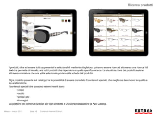 Ricerca prodotti




     I prodotti, oltre ad essere tutti rappresentati e selezionabili mediante sfogliatura, potranno essere ricercati attraverso una ricerca full
     text che permette di visualizzare tutti i prodotti che rispondono a quella specifica ricerca. La visualizzazione dei prodotti avviene
     attraverso miniature che una volta selezionate portano alla scheda del prodotto.

     Ogni prodotto presente sul catalogo ha la possibilità di essere corredato di contenuti speciali, che meglio ne descrivono la qualità e
     le caratteristiche.
     I contenuti speciali che possono essere inseriti sono:
             • video
             • audio
             • press/ adv
             • immagini
     La gestione dei contenuti speciali per ogni prodotto è una personalizzazione di App Catalog.


Milano – marzo 2011       Slide 14   Contenuti riservati Extra.it
 