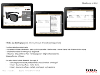 Gestione ordini




     In Extra App Catalog è possibile attivare un modulo di raccolta ordini (opzionale)

     Il modulo raccolta ordini prevede:
     • caricamento iniziale di anagrafica clienti, in modo da avere a disposizione i dati del cliente che sta effettuando l’ordine
     • caricamento iniziale del listino prezzi dei prodotti
     • indicazione del quantitativo che si intende acquistare del prodotto selezionato
     •totale dell’ordine effettuato

     Una volta chiuso l’ordine, il modulo si occupa di:
     •    scaricare gli ordini raccolti predisponendo un documento in formato pdf
     •    inviare il documento pdf via e-mail al cliente
     •    inviare il documento pdf via e-mail alla propria sede per la gestione

Milano – marzo 2011      Slide 15   Contenuti riservati Extra.it
 