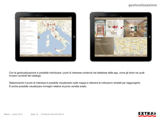 geolocalizzazione




     Con la geolocalizzazione è possibile individuare i punti di interesse contenuti nel database della app, come gli store nei quali
     trovare i prodotti del catalogo.

     Selezionando il punto di interesse è possibile visualizzarlo sulla mappa e ottenere le indicazioni stradali per raggiungerlo.
     È anche possibile visualizzare immagini relative al punto vendita scelto.




Milano – marzo 2011      Slide 16   Contenuti riservati Extra.it
 