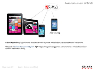 Aggiornamento dei contenuti




                                                                           App Catalog




     In Extra App Catalog l’aggiornamento dei contenuti relativi ai prodotti delle collezioni può essere effettuato in autonomia.

     Utilizzando il Content Management System D@Y ® è possibile gestire e aggiornare autonomamente e in modalità semplice i
     contenuti di Extra App Catalog.




Milano – marzo 2011      Slide 18   Contenuti riservati Extra.it
 