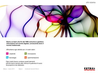 chi siamo




     Siamo un team che fin dal 1996 comunica e gestisce
     informazioni nel mondo digitale, conoscendo bene il
     mondo tradizionale.

     Affrontiamo ogni attività con i 4 nostri valori:

          creatività                    innovazione

          tecnologia                    sperimentazione

    Ogni nostro lavoro contiene questi elementi,
    perchè siamo sempre alla ricerca di qualcosa di nuovo
    da proporre e da realizzare.

Milano – marzo 2011      Slide 2   Contenuti riservati Extra.it
 