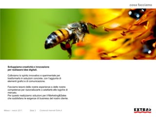 cosa facciamo




   Sviluppiamo creatività e innovazione
   per realizzare idee digitali.

   Coltiviamo lo spirito innovativo e sperimentale per
   trasformarlo in soluzioni concrete, con l’aggiunta di
   elementi grafici e di comunicazione.

   Facciamo tesoro delle nostre esperienze e delle nostre
   competenze per razionalizzarle e adattarle alle logiche di
   mercato.
   Per questo realizziamo soluzioni per il Marketing&Sales
   che soddisfano le esigenze di business del nostro cliente.



Milano – marzo 2011     Slide 3   Contenuti riservati Extra.it
 