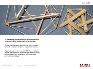 idee extra




   Le nostre idee per il Marketing e la Comunicazione
   sono ricche della passione che ci caratterizza.

   Ma siamo anche capaci di sfruttare la nostra parte più
   razionale per creare soluzioni a supporto dei processi.

   Ci piace lavorare insieme ai nostri Clienti per realizzare
   progetti che rispondono alle lore esigenze perchè sono il
   risultato delle nostre capacità ma soprattutto della
   partnership che ci lega.




Milano – marzo 2011     Slide 4   Contenuti riservati Extra.it
 