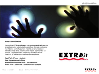 idee innovative




    Ricerca e Innovazione

    La divisione EXTRALAB nasce con un team specializzato per
    progettare nuove soluzioni attraverso l’uso dei new media e dei
    nuovi device per la fruizione in mobilità, la comunicazione
    interattiva negli store, l’informazione digitale approfondita sui
    prodotti, l’aggregazione di community attraverso i social
    networks, la videformazione e la videomanualistica.

    App iPad – iPhone - Android
    New display device in-Store
    Videoinstallazioni interattive - Vetrine virtuali
    Video virali – videocorsi – videomanuali - videositi


Milano – marzo 2011     Slide 5   Contenuti riservati Extra.it
 