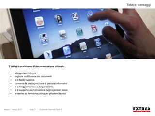 Tablet: vantaggi




     Il tablet è un sistema di documentazione ottimale:

      •    alleggerisce il lavoro
      •    migliora la diffusione dei documenti
      •    è di facile fruizione,
      •    consente la predisposizione di percorsi informativi
      •    è autoaggiornante e autorganizzante,
      •    è di supporto alla formazione degli operatori stessi,
      •    è esente da fermo macchina per problemi tecnici




Milano – marzo 2011      Slide 7   Contenuti riservati Extra.it
 