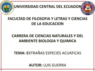 UNIVERSIDAD CENTRAL DEL ECUADOR
FACULTAD DE FILOSOFIA Y LETRAS Y CIENCIAS
DE LA EDUCACION
CARRERA DE CIENCIAS NATURALES Y DEL
AMBIENTE BIOLOGIA Y QUIMICA
TEMA: EXTRAÑAS ESPECIES ACUATICAS
AUTOR: LUIS GUERRA
 