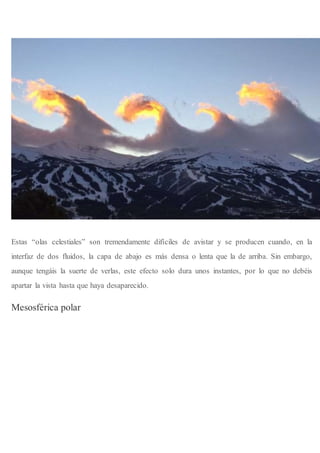 Estas “olas celestiales” son tremendamente difíciles de avistar y se producen cuando, en la
interfaz de dos fluidos, la capa de abajo es más densa o lenta que la de arriba. Sin embargo,
aunque tengáis la suerte de verlas, este efecto solo dura unos instantes, por lo que no debéis
apartar la vista hasta que haya desaparecido.
Mesosférica polar
 