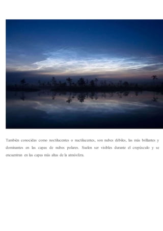 También conocidas como noctilucentes o nuctilucentes, son nubes débiles, las más brillantes y
dominantes en las capas de nubes polares. Suelen ser visibles durante el crepúsculo y se
encuentran en las capas más altas de la atmósfera.
 