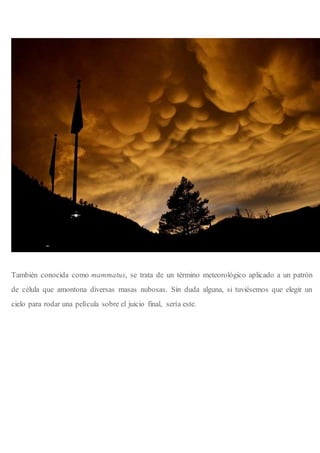 También conocida como mammatus, se trata de un término meteorológico aplicado a un patrón
de célula que amontona diversas masas nubosas. Sin duda alguna, si tuviésemos que elegir un
cielo para rodar una película sobre el juicio final, sería este.
 