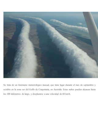 Se trata de un fenómeno meteorológico inusual, que tiene lugar durante el mes de septiembre y
octubre en la zona sur del Golfo de Carpentaria, en Australia. Estas nubes pueden alcanzar hasta
los 100 kilómetros de largo, y desplazarse a una velocidad de 60 km/h.
 