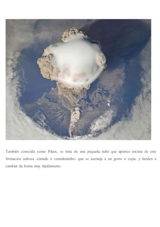 También conocida como Pileus, se trata de una pequeña nube que aparece encima de otra
formación nubosa -cúmulo o cumulonimbo- que se asemeja a un gorro o copa, y tienden a
cambiar de forma muy rápidamente.
 