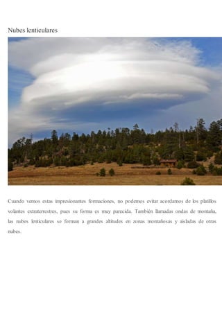 Nubes lenticulares
Cuando vemos estas impresionantes formaciones, no podemos evitar acordarnos de los platillos
volantes extraterrestres, pues su forma es muy parecida. También llamadas ondas de montaña,
las nubes lenticulares se forman a grandes altitudes en zonas montañosas y aisladas de otras
nubes.
 