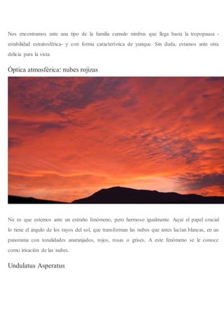 Nos encontramos ante una tipo de la familia cumulo nimbus que llega hasta la tropopausa -
estabilidad estratosférica- y con forma característica de yunque. Sin duda, estamos ante otra
delicia para la vista.
Óptica atmosférica: nubes rojizas
No es que estemos ante un extraño fenómeno, pero hermoso igualmente. Aquí el papel crucial
lo tiene el ángulo de los rayos del sol, que transforman las nubes que antes lucían blancas, en un
panorama con tonalidades anaranjados, rojos, rosas o grises. A este fenómeno se le conoce
como irisación de las nubes.
Undulatus Asperatus
 
